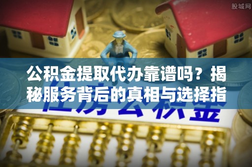 扶风公积金提取代办靠谱吗？揭秘服务背后的真相与选择指南