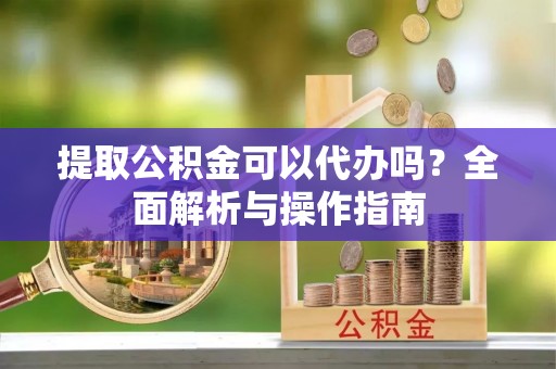 扶风提取公积金可以代办吗？全面解析与操作指南