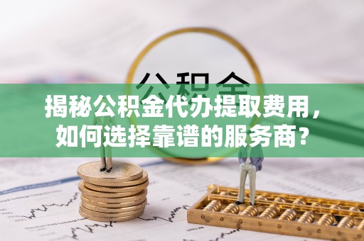 扶风揭秘公积金代办提取费用，如何选择靠谱的服务商？
