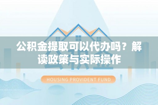 扶风公积金提取可以代办吗？解读政策与实际操作