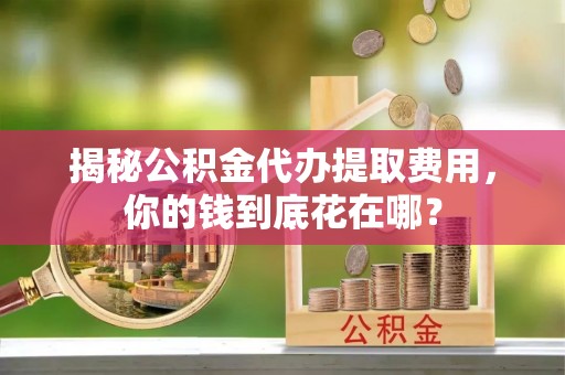 扶风揭秘公积金代办提取费用，你的钱到底花在哪？