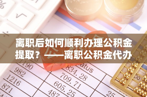 扶风离职后如何顺利办理公积金提取？——离职公积金代办提取全攻略