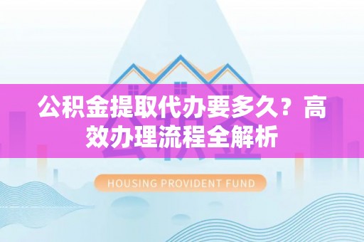 扶风公积金提取代办要多久？高效办理流程全解析