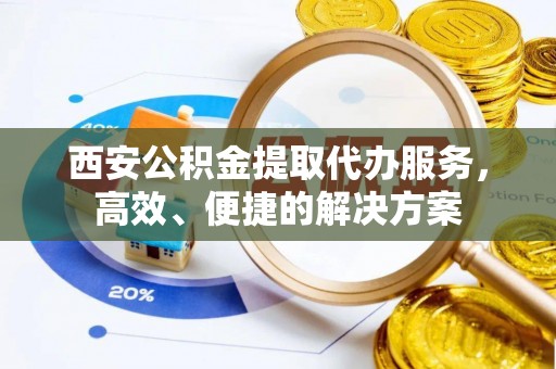 扶风西安公积金提取代办服务，高效、便捷的解决方案