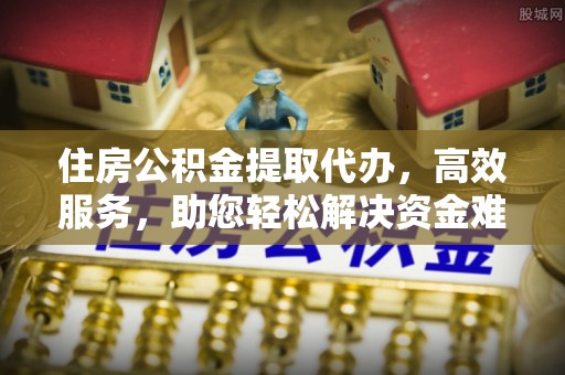 扶风住房公积金提取代办，高效服务，助您轻松解决资金难题