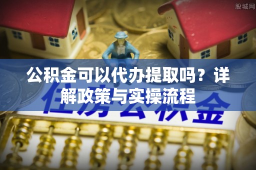 扶风公积金可以代办提取吗？详解政策与实操流程