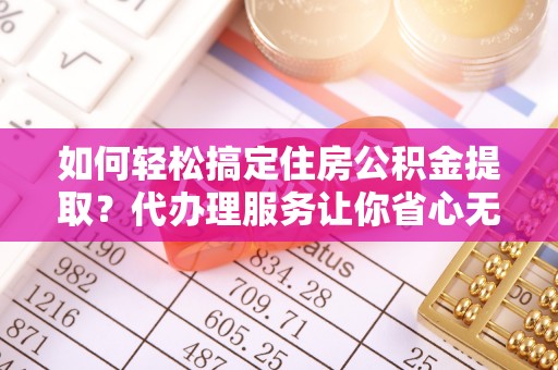 扶风如何轻松搞定住房公积金提取？代办理服务让你省心无忧