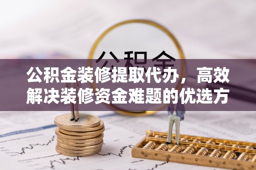 扶风公积金装修提取代办，高效解决装修资金难题的优选方案