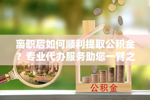 扶风离职后如何顺利提取公积金？专业代办服务助您一臂之力
