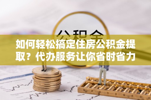 扶风如何轻松搞定住房公积金提取？代办服务让你省时省力
