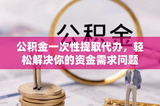 扶风公积金一次性提取代办，轻松解决你的资金需求问题