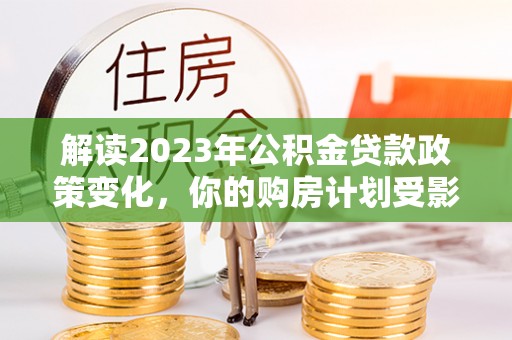 扶风解读2023年公积金贷款政策变化，你的购房计划受影响了吗？
