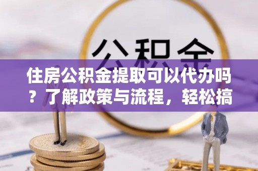 扶风住房公积金提取可以代办吗？了解政策与流程，轻松搞定公积金提取