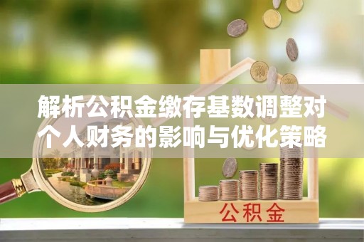 扶风解析公积金缴存基数调整对个人财务的影响与优化策略