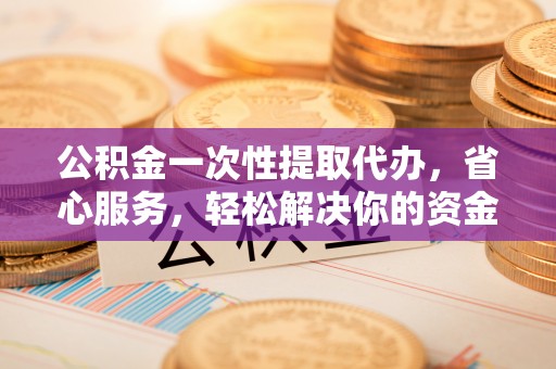 扶风公积金一次性提取代办，省心服务，轻松解决你的资金需求