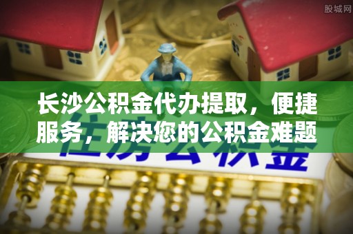 扶风长沙公积金代办提取，便捷服务，解决您的公积金难题