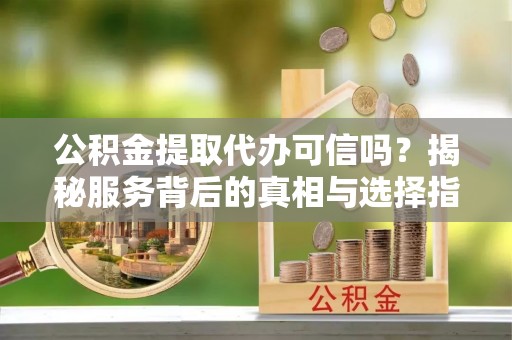 扶风公积金提取代办可信吗？揭秘服务背后的真相与选择指南