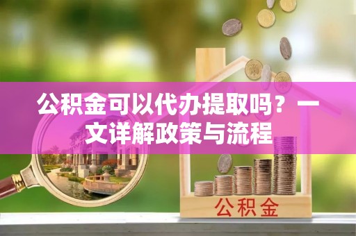 扶风公积金可以代办提取吗？一文详解政策与流程