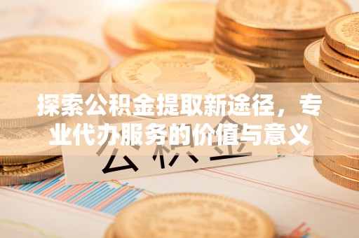 扶风探索公积金提取新途径，专业代办服务的价值与意义