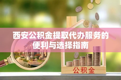 扶风西安公积金提取代办服务的便利与选择指南