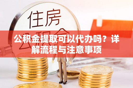 扶风公积金提取可以代办吗？详解流程与注意事项