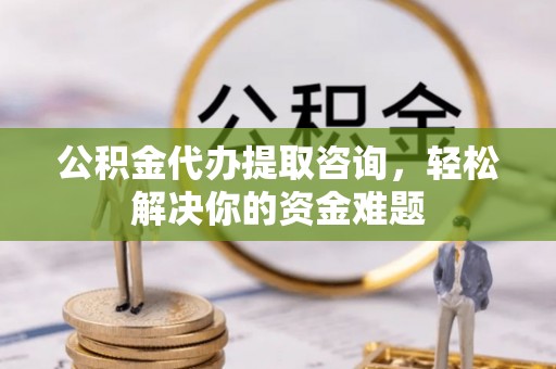 扶风公积金代办提取咨询，轻松解决你的资金难题