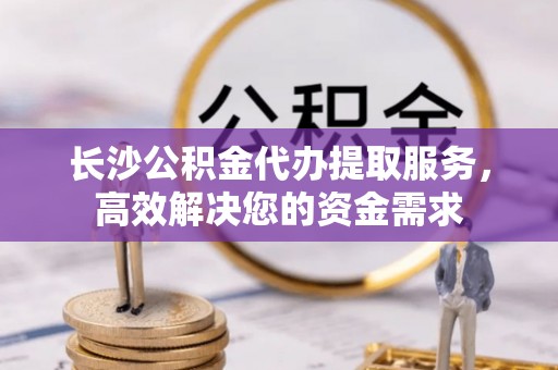 扶风长沙公积金代办提取服务，高效解决您的资金需求