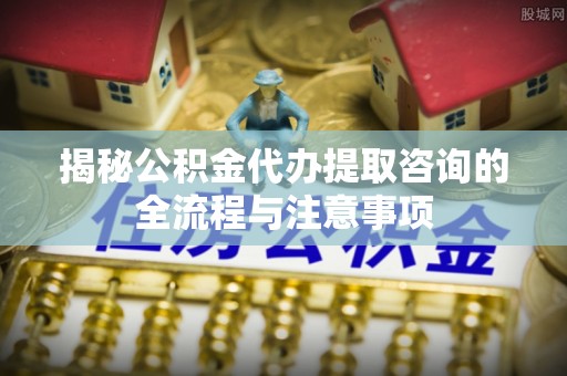 扶风揭秘公积金代办提取咨询的全流程与注意事项