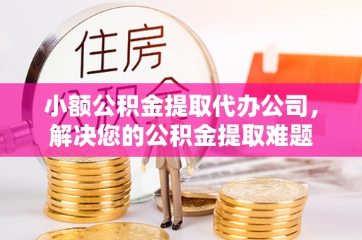 扶风小额公积金提取代办公司，解决您的公积金提取难题