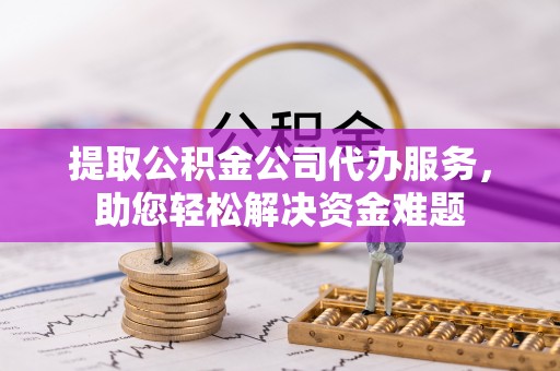 扶风提取公积金公司代办服务，助您轻松解决资金难题