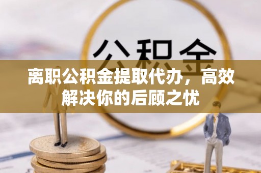 扶风离职公积金提取代办，高效解决你的后顾之忧