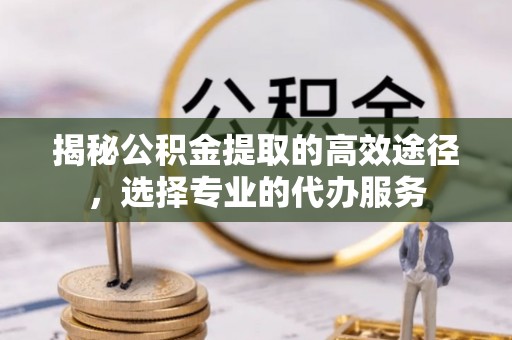 扶风揭秘公积金提取的高效途径，选择专业的代办服务