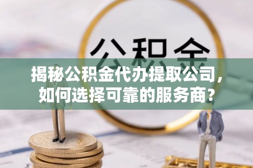 扶风揭秘公积金代办提取公司，如何选择可靠的服务商？