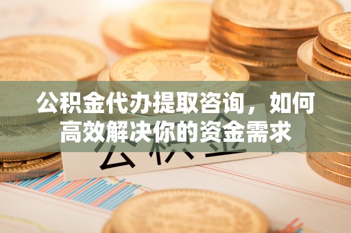 扶风公积金代办提取咨询，如何高效解决你的资金需求