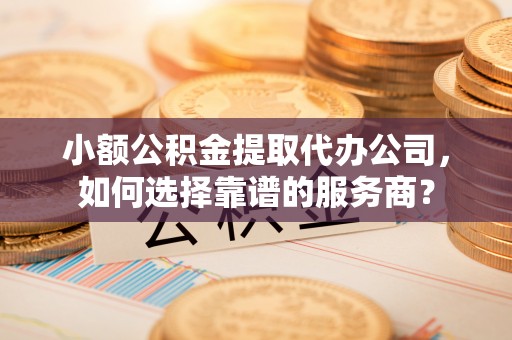 扶风小额公积金提取代办公司，如何选择靠谱的服务商？