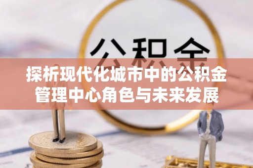扶风探析现代化城市中的公积金管理中心角色与未来发展