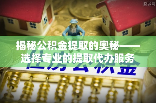 扶风揭秘公积金提取的奥秘——选择专业的提取代办服务