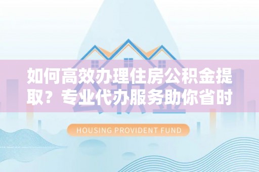 扶风如何高效办理住房公积金提取？专业代办服务助你省时省力