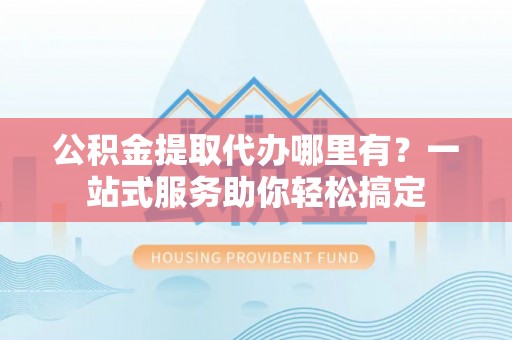扶风公积金提取代办哪里有？一站式服务助你轻松搞定