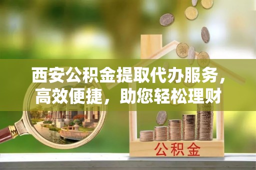 扶风西安公积金提取代办服务，高效便捷，助您轻松理财
