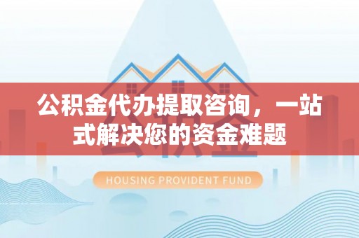 扶风公积金代办提取咨询，一站式解决您的资金难题
