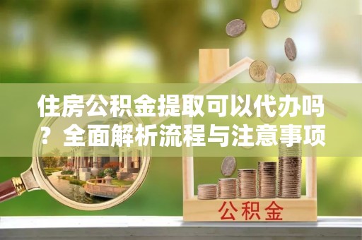 扶风住房公积金提取可以代办吗？全面解析流程与注意事项