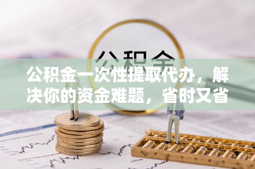 扶风公积金一次性提取代办，解决你的资金难题，省时又省心