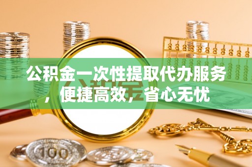 扶风公积金一次性提取代办服务，便捷高效，省心无忧