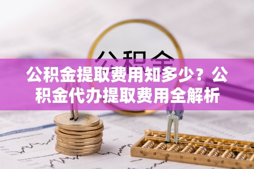 扶风公积金提取费用知多少？公积金代办提取费用全解析