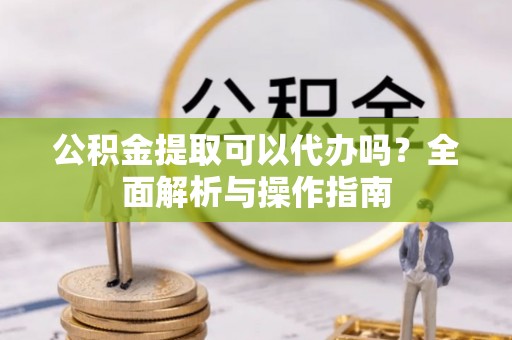 扶风公积金提取可以代办吗？全面解析与操作指南