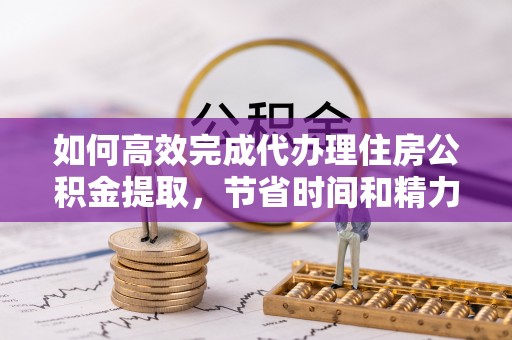 扶风如何高效完成代办理住房公积金提取，节省时间和精力？