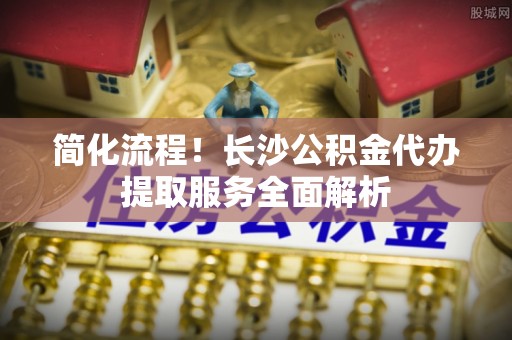 扶风简化流程！长沙公积金代办提取服务全面解析