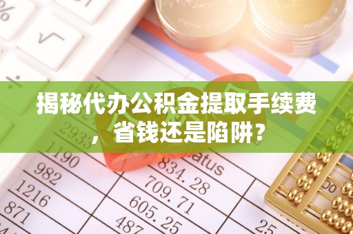 扶风揭秘代办公积金提取手续费，省钱还是陷阱？