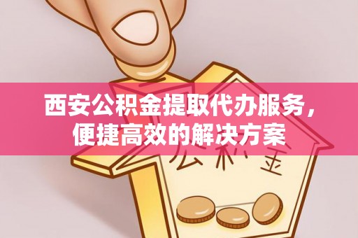 扶风西安公积金提取代办服务，便捷高效的解决方案